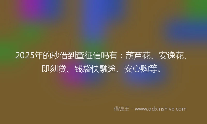 2025年的秒借到查征信吗有：葫芦花、安逸花、即刻贷、钱袋快融途、安心购等。