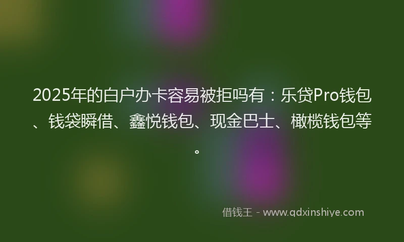 2025年的白户办卡容易被拒吗有：乐贷Pro钱包、钱袋瞬借、鑫悦钱包、现金巴士、橄榄钱包等。