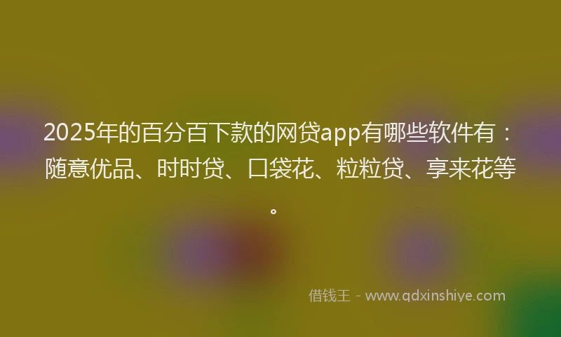 2025年的百分百下款的网贷app有哪些软件有：随意优品、时时贷、口袋花、粒粒贷、享来花等。