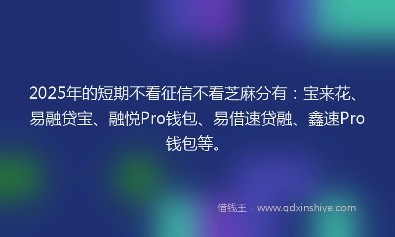 2025年的短期不看征信不看芝麻分有：宝来花、易融贷宝、融悦Pro钱包、易借速贷融、鑫速Pro钱包等。