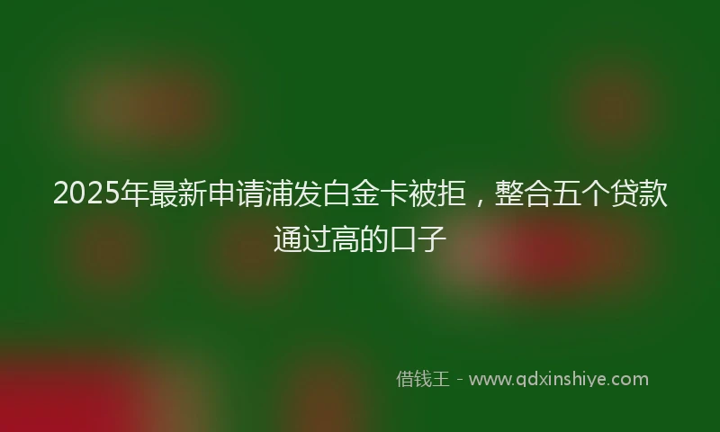 2025年最新申请浦发白金卡被拒，整合五个贷款通过高的口子