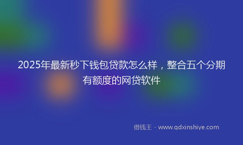 2025年最新秒下钱包贷款怎么样，整合五个分期有额度的网贷软件
