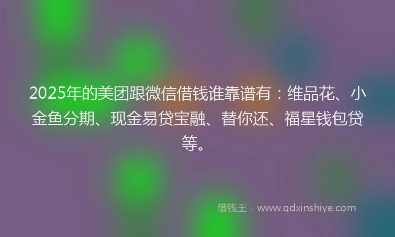 2025年的美团跟微信借钱谁靠谱有：维品花、小金鱼分期、现金易贷宝融、替你还、福星钱包贷等。