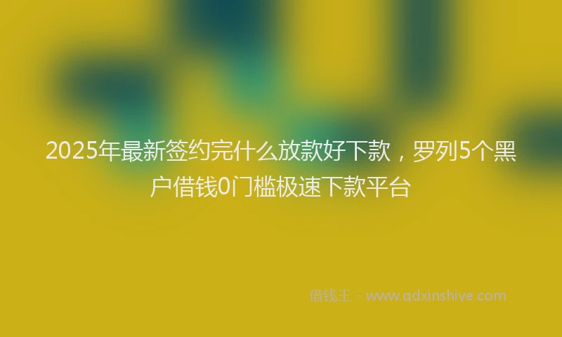 2025年最新签约完什么放款好下款，罗列5个黑户借钱0门槛极速下款平台