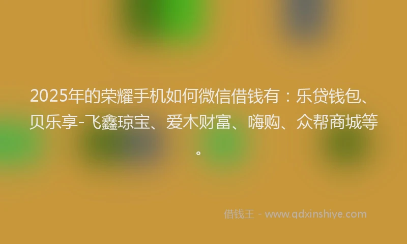 2025年的荣耀手机如何微信借钱有：乐贷钱包、贝乐享-飞鑫琼宝、爱木财富、嗨购、众帮商城等。