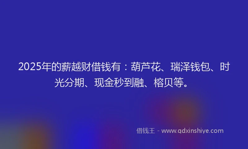 2025年的薪越财借钱有：葫芦花、瑞泽钱包、时光分期、现金秒到融、榕贝等。