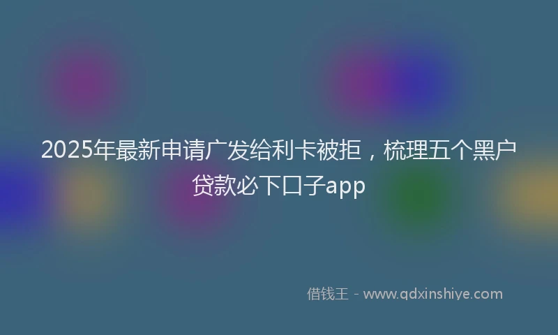2025年最新申请广发给利卡被拒，梳理五个黑户贷款必下口子app