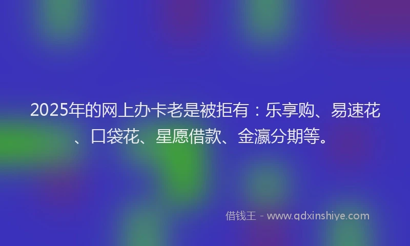 2025年的网上办卡老是被拒有：乐享购、易速花、口袋花、星愿借款、金瀛分期等。