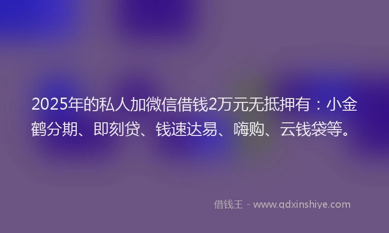 2025年的私人加微信借钱2万元无抵押有：小金鹤分期、即刻贷、钱速达易、嗨购、云钱袋等。