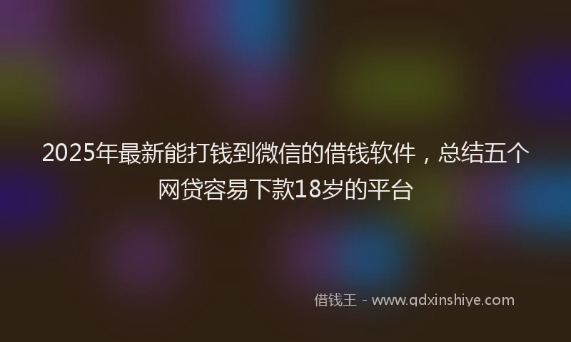 2025年最新能打钱到微信的借钱软件，总结五个网贷容易下款18岁的平台