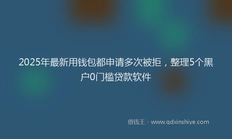 2025年最新用钱包都申请多次被拒，整理5个黑户0门槛贷款软件