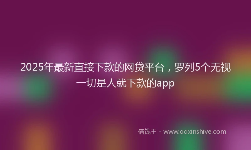 2025年最新直接下款的网贷平台，罗列5个无视一切是人就下款的app