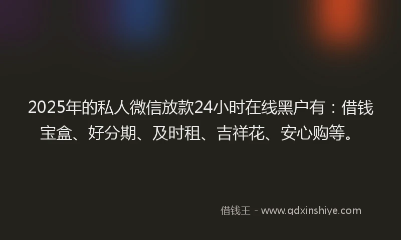 2025年的私人微信放款24小时在线黑户有：借钱宝盒、好分期、及时租、吉祥花、安心购等。
