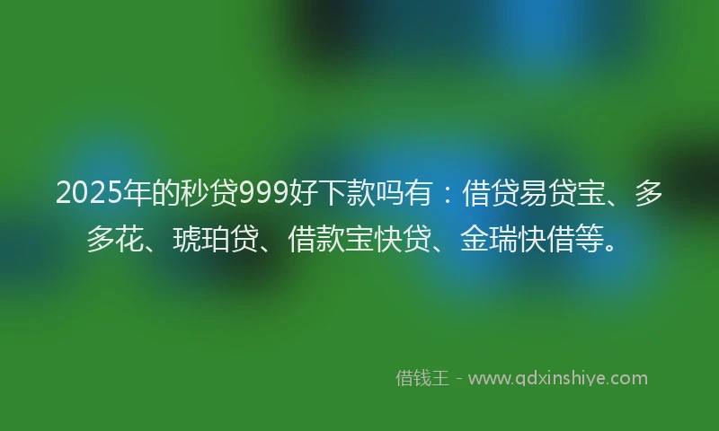 2025年的秒贷999好下款吗有：借贷易贷宝、多多花、琥珀贷、借款宝快贷、金瑞快借等。