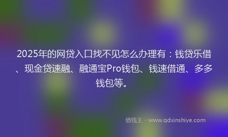 2025年的网贷入口找不见怎么办理有：钱贷乐借、现金贷速融、融通宝Pro钱包、钱速借通、多多钱包等。