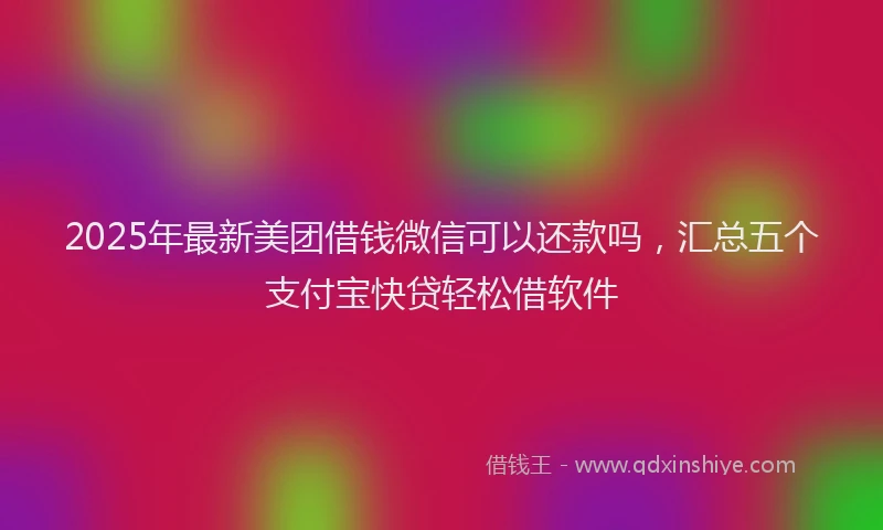2025年最新美团借钱微信可以还款吗，汇总五个支付宝快贷轻松借软件