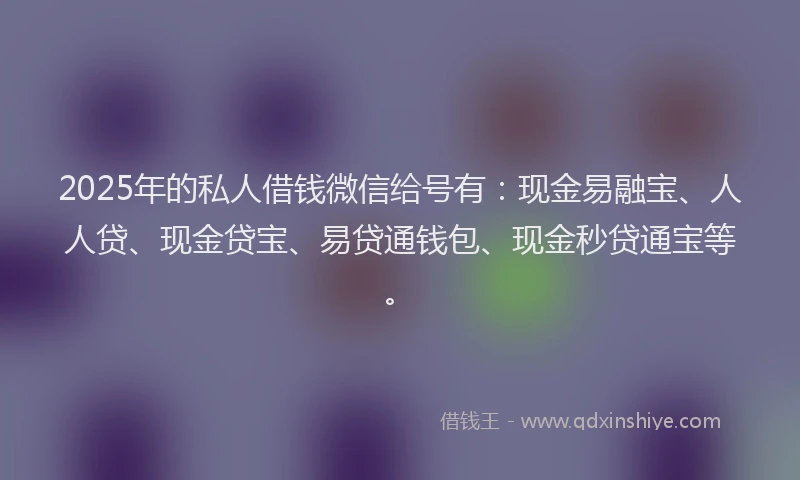2025年的私人借钱微信给号有：现金易融宝、人人贷、现金贷宝、易贷通钱包、现金秒贷通宝等。