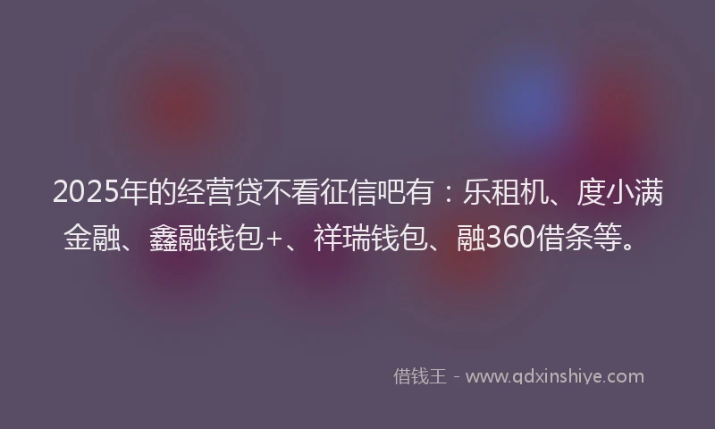 2025年的经营贷不看征信吧有：乐租机、度小满金融、鑫融钱包+、祥瑞钱包、融360借条等。
