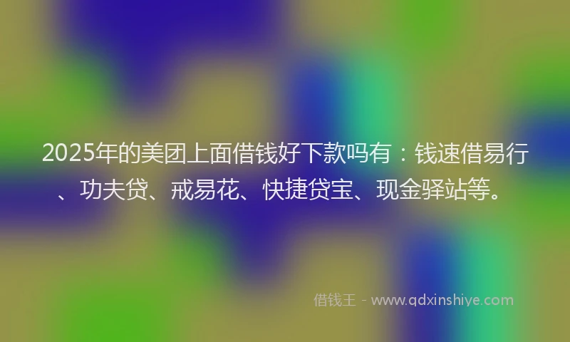 2025年的美团上面借钱好下款吗有：钱速借易行、功夫贷、戒易花、快捷贷宝、现金驿站等。