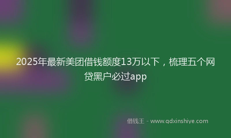 2025年最新美团借钱额度13万以下，梳理五个网贷黑户必过app
