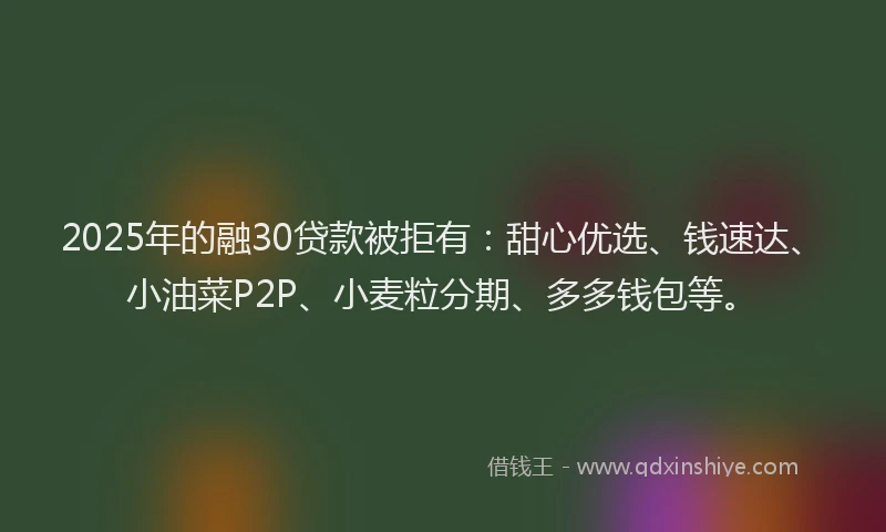 2025年的融30贷款被拒有：甜心优选、钱速达、小油菜P2P、小麦粒分期、多多钱包等。