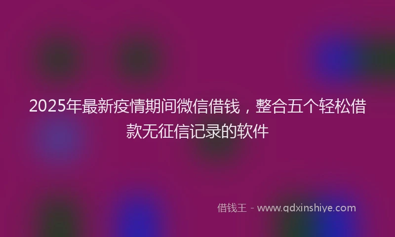 2025年最新疫情期间微信借钱，整合五个轻松借款无征信记录的软件