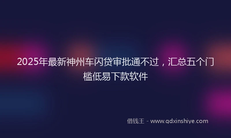 2025年最新神州车闪贷审批通不过，汇总五个门槛低易下款软件
