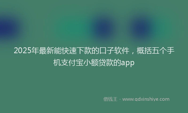 2025年最新能快速下款的口子软件，概括五个手机支付宝小额贷款的app