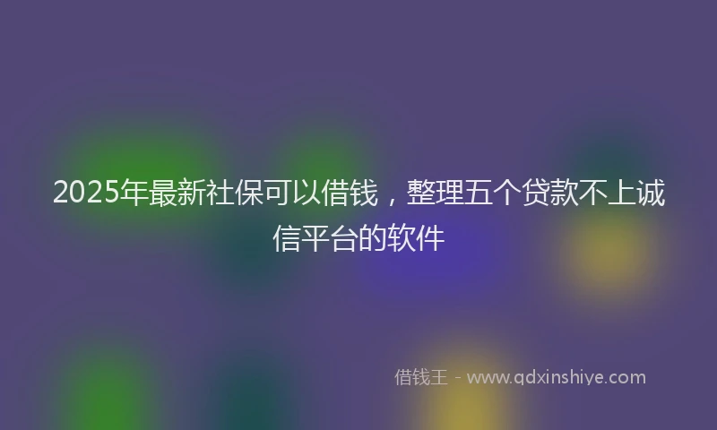 2025年最新社保可以借钱，整理五个贷款不上诚信平台的软件