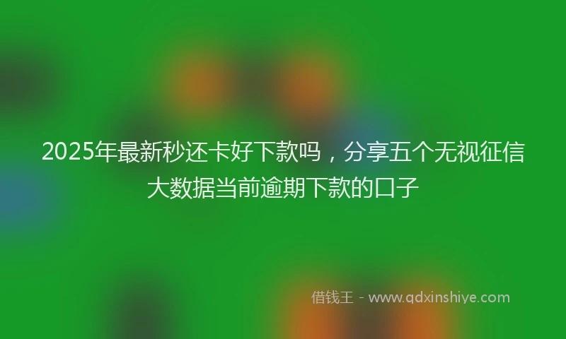 2025年最新秒还卡好下款吗，分享五个无视征信大数据当前逾期下款的口子