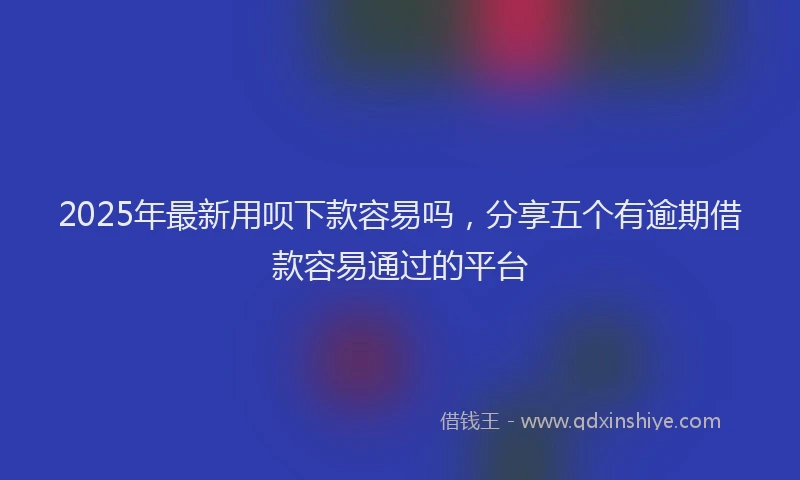 2025年最新用呗下款容易吗，分享五个有逾期借款容易通过的平台