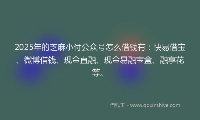 2025年的芝麻小付公众号怎么借钱有：快易借宝、微博借钱、现金直融、现金易融宝盒、融享花等。