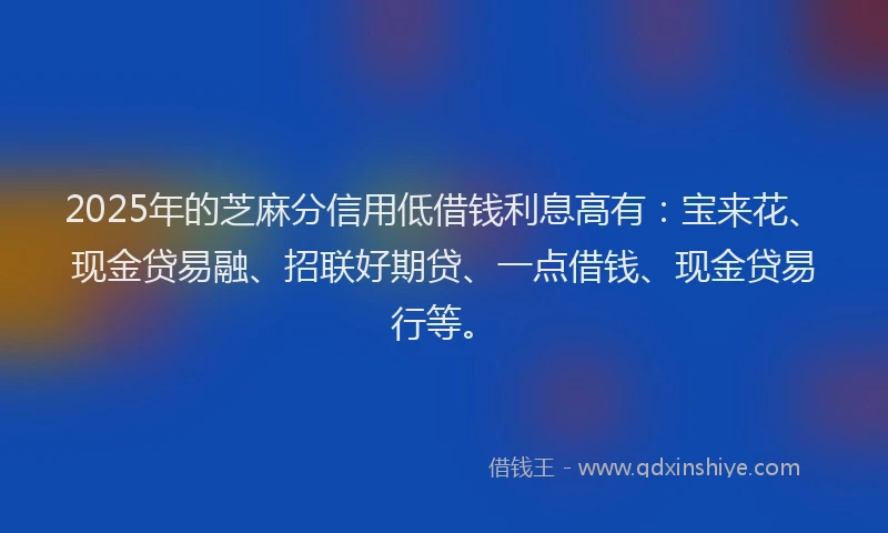 2025年的芝麻分信用低借钱利息高有：宝来花、现金贷易融、招联好期贷、一点借钱、现金贷易行等。