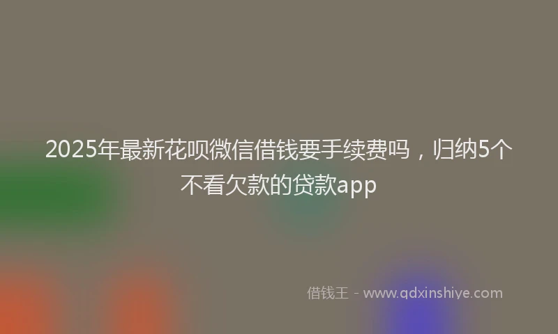 2025年最新花呗微信借钱要手续费吗，归纳5个不看欠款的贷款app
