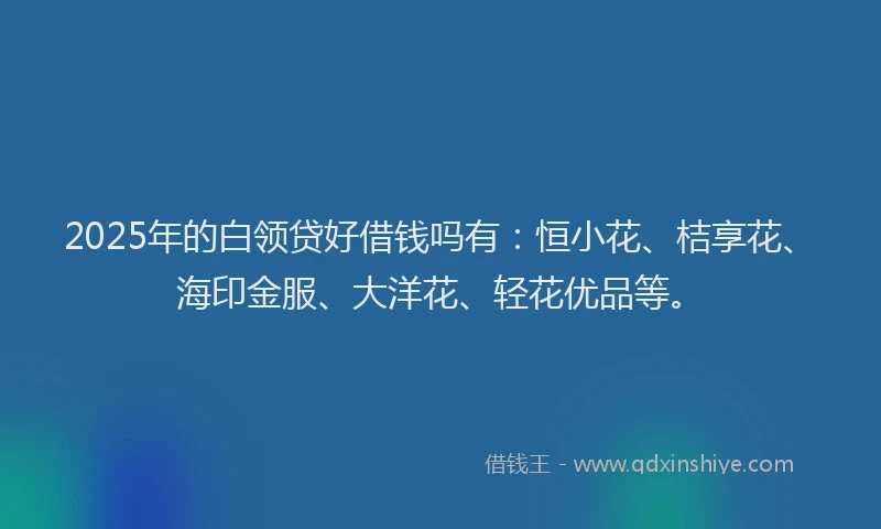 2025年的白领贷好借钱吗有：恒小花、桔享花、海印金服、大洋花、轻花优品等。