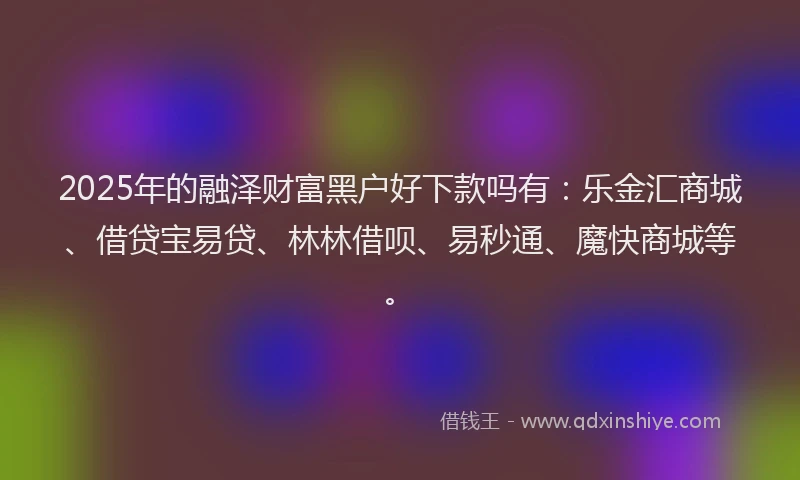 2025年的融泽财富黑户好下款吗有：乐金汇商城、借贷宝易贷、林林借呗、易秒通、魔快商城等。