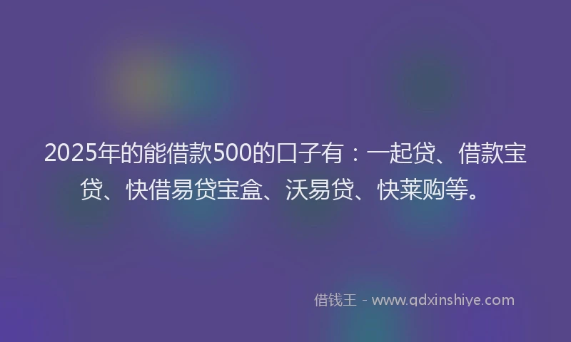 2025年的能借款500的口子有：一起贷、借款宝贷、快借易贷宝盒、沃易贷、快莱购等。
