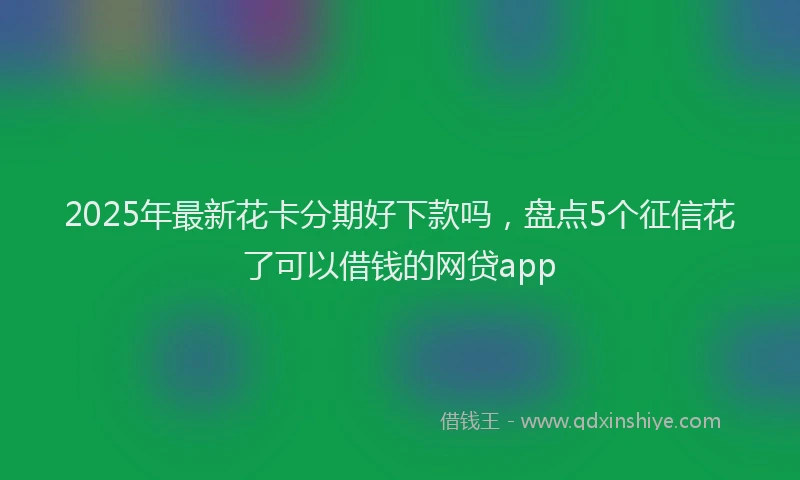 2025年最新花卡分期好下款吗，盘点5个征信花了可以借钱的网贷app