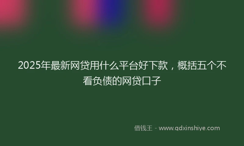 2025年最新网贷用什么平台好下款，概括五个不看负债的网贷口子
