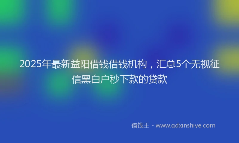 2025年最新益阳借钱借钱机构，汇总5个无视征信黑白户秒下款的贷款