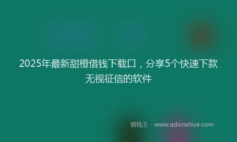 2025年最新甜橙借钱下载口，分享5个快速下款无视征信的软件