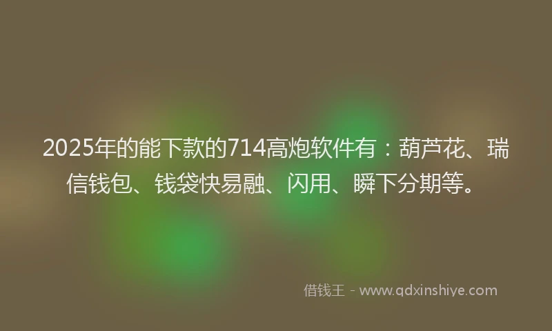 2025年的能下款的714高炮软件有：葫芦花、瑞信钱包、钱袋快易融、闪用、瞬下分期等。