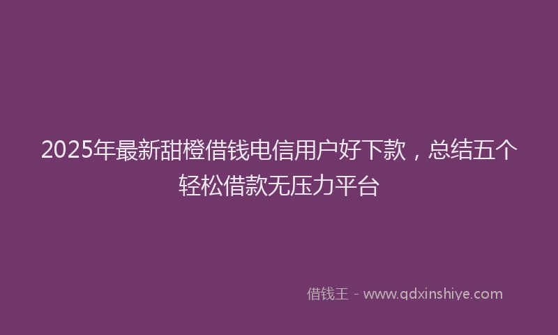 2025年最新甜橙借钱电信用户好下款，总结五个轻松借款无压力平台