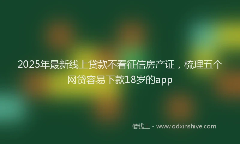 2025年最新线上贷款不看征信房产证，梳理五个网贷容易下款18岁的app