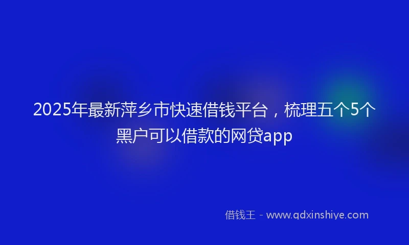 2025年最新萍乡市快速借钱平台，梳理五个5个黑户可以借款的网贷app