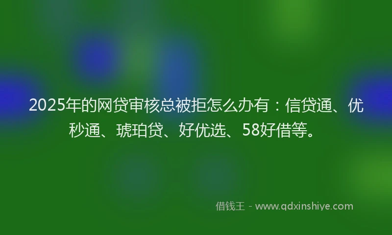 2025年的网贷审核总被拒怎么办有：信贷通、优秒通、琥珀贷、好优选、58好借等。