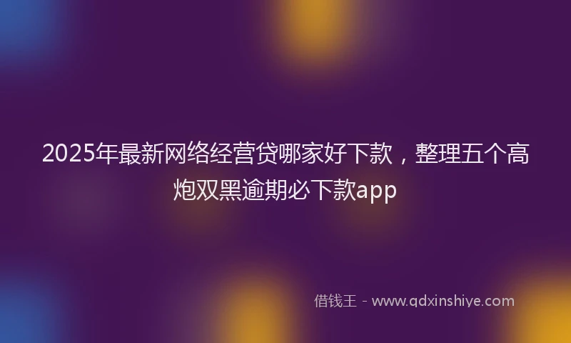 2025年最新网络经营贷哪家好下款，整理五个高炮双黑逾期必下款app