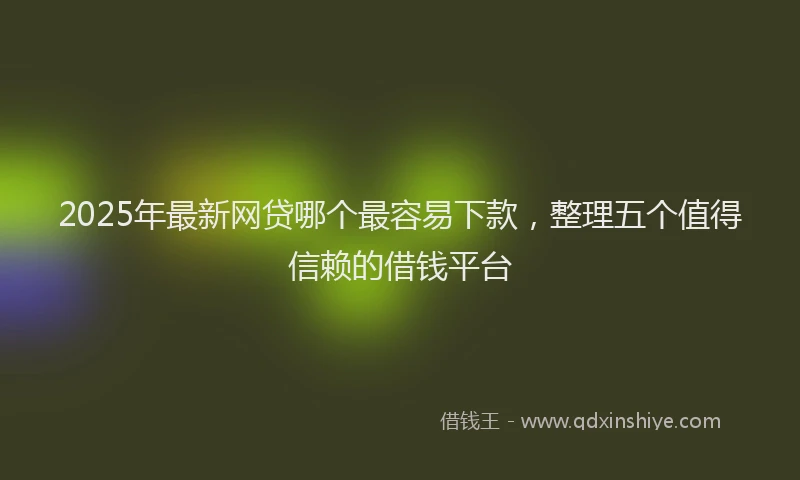 2025年最新网贷哪个最容易下款，整理五个值得信赖的借钱平台