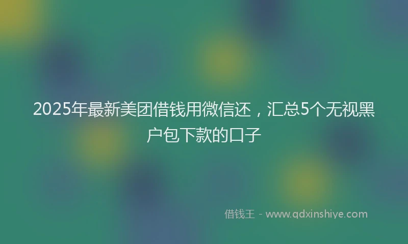 2025年最新美团借钱用微信还，汇总5个无视黑户包下款的口子