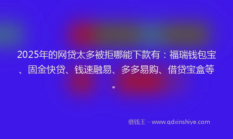 2025年的网贷太多被拒哪能下款有：福瑞钱包宝、固金快贷、钱速融易、多多易购、借贷宝盒等。